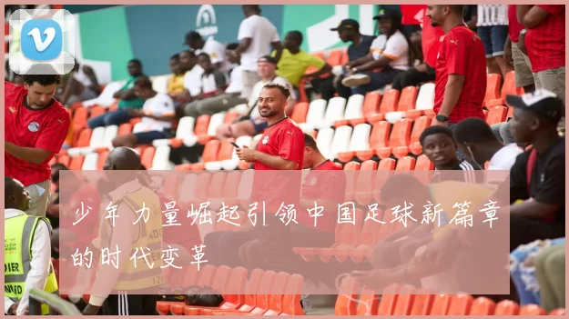 少年力量崛起引领中国足球新篇章的时代变革