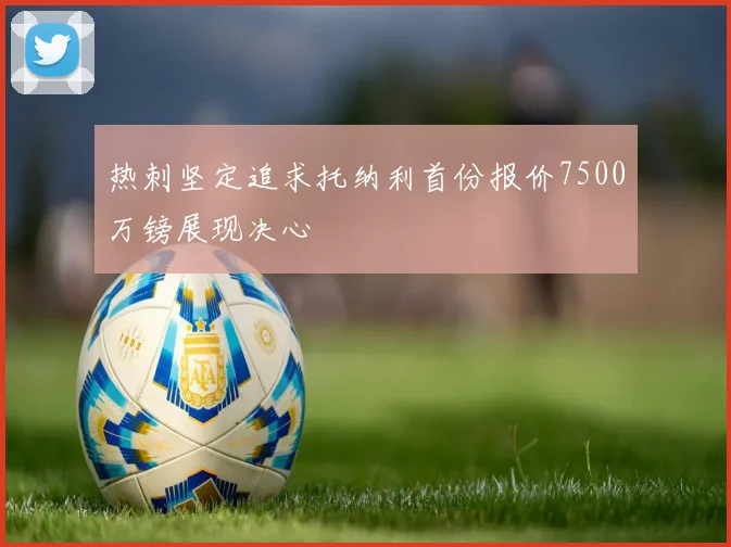 热刺坚定追求托纳利首份报价7500万镑展现决心