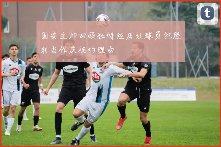国安主帅回顾独特经历让球员把胜利当作庆祝的理由