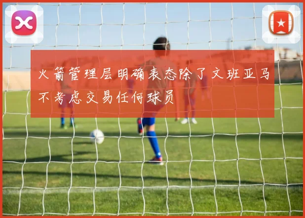 火箭管理层明确表态除了文班亚马不考虑交易任何球员