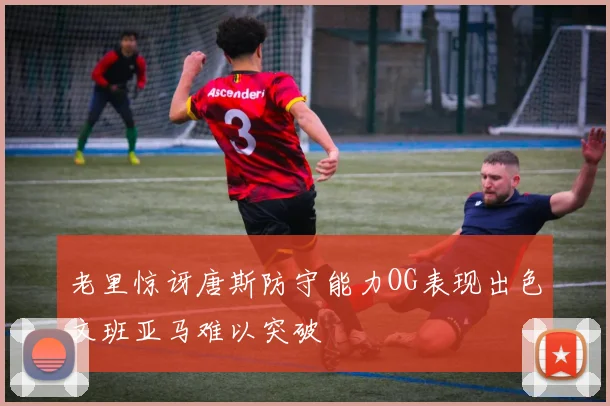 老里惊讶唐斯防守能力OG表现出色文班亚马难以突破