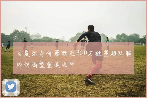 马夏尔身价暴跌至350万被墨超队解约仍渴望重返法甲